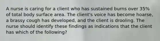 A nurse is caring for a client who has sustained burns over 35% of total body surface area. The client's voice has become hoarse, a brassy cough has developed, and the client is drooling. The nurse should identify these findings as indications that the client has which of the following?