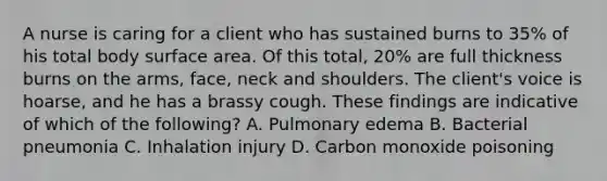 A nurse is caring for a client who has sustained burns to 35% of his total body surface area. Of this total, 20% are full thickness burns on the arms, face, neck and shoulders. The client's voice is hoarse, and he has a brassy cough. These findings are indicative of which of the following? A. Pulmonary edema B. Bacterial pneumonia C. Inhalation injury D. Carbon monoxide poisoning