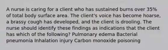 A nurse is caring for a client who has sustained burns over 35% of total body surface area. The client's voice has become hoarse, a brassy cough has developed, and the client is drooling. The nurse should identify these findings as indications that the client has which of the following? Pulmonary edema Bacterial pneumonia Inhalation injury Carbon monoxide poisoning