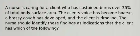 A nurse is caring for a client who has sustained burns over 35% of total body surface area. The clients voice has become hoarse, a brassy cough has developed, and the client is drooling. The nurse should identify these findings as indications that the client has which of the following?