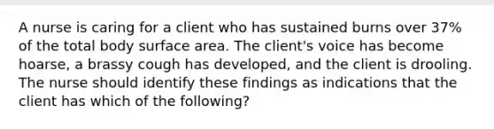 A nurse is caring for a client who has sustained burns over 37% of the total body surface area. The client's voice has become hoarse, a brassy cough has developed, and the client is drooling. The nurse should identify these findings as indications that the client has which of the following?