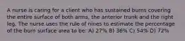 A nurse is caring for a client who has sustained burns covering the entire surface of both arms, the anterior trunk and the right leg. The nurse uses the rule of nines to estimate the percentage of the burn surface area to be: A) 27% B) 36% C) 54% D) 72%