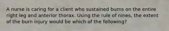 A nurse is caring for a client who sustained burns on the entire right leg and anterior thorax. Using the rule of nines, the extent of the burn injury would be which of the following?