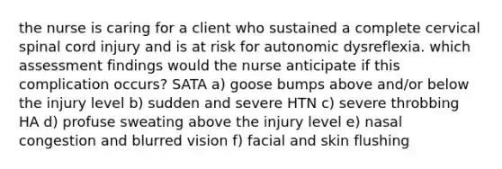 the nurse is caring for a client who sustained a complete cervical spinal cord injury and is at risk for autonomic dysreflexia. which assessment findings would the nurse anticipate if this complication occurs? SATA a) goose bumps above and/or below the injury level b) sudden and severe HTN c) severe throbbing HA d) profuse sweating above the injury level e) nasal congestion and blurred vision f) facial and skin flushing