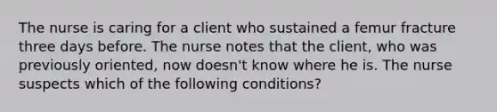 The nurse is caring for a client who sustained a femur fracture three days before. The nurse notes that the client, who was previously oriented, now doesn't know where he is. The nurse suspects which of the following conditions?