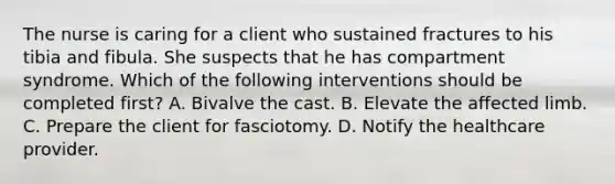 The nurse is caring for a client who sustained fractures to his tibia and fibula. She suspects that he has compartment syndrome. Which of the following interventions should be completed first? A. Bivalve the cast. B. Elevate the affected limb. C. Prepare the client for fasciotomy. D. Notify the healthcare provider.