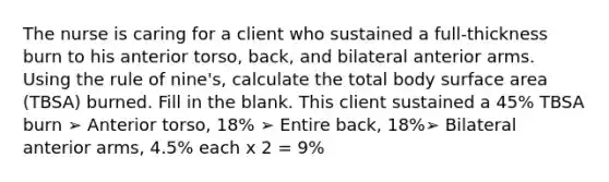 The nurse is caring for a client who sustained a full-thickness burn to his anterior torso, back, and bilateral anterior arms. Using the rule of nine's, calculate the total body surface area (TBSA) burned. Fill in the blank. This client sustained a 45% TBSA burn ➢ Anterior torso, 18% ➢ Entire back, 18%➢ Bilateral anterior arms, 4.5% each x 2 = 9%