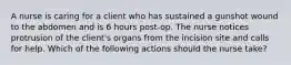 A nurse is caring for a client who has sustained a gunshot wound to the abdomen and is 6 hours post-op. The nurse notices protrusion of the client's organs from the incision site and calls for help. Which of the following actions should the nurse take?