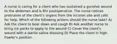 A nurse is caring for a client who has sustained a gunshot wound to the abdomen and is 6hr postoperative. The nurse notices protrusion of the client's organs from the incision site and calls for help. Which of the following actions should the nurse take? A) Ask the client to bear down and cough B) Ask another nurse to bring ice packs to apply to the wound C) Cover the client's wound with a sterile saline dressing D) Place the client in high-Fowler's position.