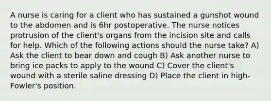 A nurse is caring for a client who has sustained a gunshot wound to the abdomen and is 6hr postoperative. The nurse notices protrusion of the client's organs from the incision site and calls for help. Which of the following actions should the nurse take? A) Ask the client to bear down and cough B) Ask another nurse to bring ice packs to apply to the wound C) Cover the client's wound with a sterile saline dressing D) Place the client in high-Fowler's position.