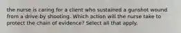 the nurse is caring for a client who sustained a gunshot wound from a drive-by shooting. Which action will the nurse take to protect the chain of evidence? Select all that apply.