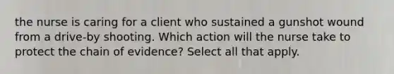 the nurse is caring for a client who sustained a gunshot wound from a drive-by shooting. Which action will the nurse take to protect the chain of evidence? Select all that apply.