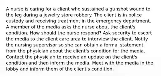 A nurse is caring for a client who sustained a gunshot wound to the leg during a jewelry store robbery. The client is in police custody and receiving treatment in the emergency department. A member of the media asks the nurse about the client's condition. How should the nurse respond? Ask security to escort the media to the client care area to interview the client. Notify the nursing supervisor so she can obtain a formal statement from the physician about the client's condition for the media. Contact the physician to receive an update on the client's condition and then inform the media. Meet with the media in the lobby and inform them of the client's condition.