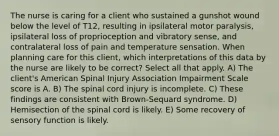 The nurse is caring for a client who sustained a gunshot wound below the level of T12, resulting in ipsilateral motor paralysis, ipsilateral loss of proprioception and vibratory sense, and contralateral loss of pain and temperature sensation. When planning care for this client, which interpretations of this data by the nurse are likely to be correct? Select all that apply. A) The client's American Spinal Injury Association Impairment Scale score is A. B) The spinal cord injury is incomplete. C) These findings are consistent with Brown-Sequard syndrome. D) Hemisection of the spinal cord is likely. E) Some recovery of sensory function is likely.