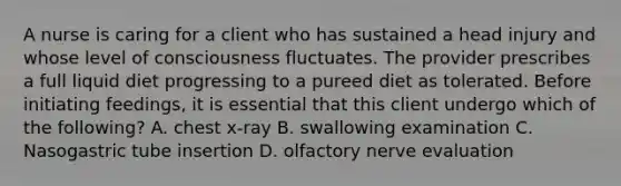 A nurse is caring for a client who has sustained a head injury and whose level of consciousness fluctuates. The provider prescribes a full liquid diet progressing to a pureed diet as tolerated. Before initiating feedings, it is essential that this client undergo which of the following? A. chest x-ray B. swallowing examination C. Nasogastric tube insertion D. olfactory nerve evaluation