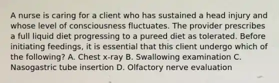 A nurse is caring for a client who has sustained a head injury and whose level of consciousness fluctuates. The provider prescribes a full liquid diet progressing to a pureed diet as tolerated. Before initiating feedings, it is essential that this client undergo which of the following? A. Chest x-ray B. Swallowing examination C. Nasogastric tube insertion D. Olfactory nerve evaluation