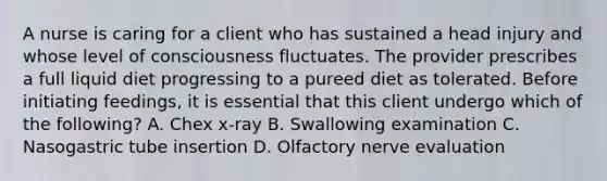 A nurse is caring for a client who has sustained a head injury and whose level of consciousness fluctuates. The provider prescribes a full liquid diet progressing to a pureed diet as tolerated. Before initiating feedings, it is essential that this client undergo which of the following? A. Chex x-ray B. Swallowing examination C. Nasogastric tube insertion D. Olfactory nerve evaluation