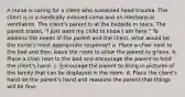 A nurse is caring for a client who sustained head trauma. The client is in a medically induced coma and on mechanical ventilation. The client's parent is at the bedside in tears. The parent states, "I just want my child to know I am here." To address the needs of the parent and the client, what would be the nurse's most appropriate response? a. Place a chair next to the bed and then leave the room to allow the parent to grieve. b. Place a chair next to the bed and encourage the parent to hold the client's hand. c. Encourage the parent to bring in pictures of the family that can be displayed in the room. d. Place the client's hand on the parent's hand and reassure the parent that things will be fine.