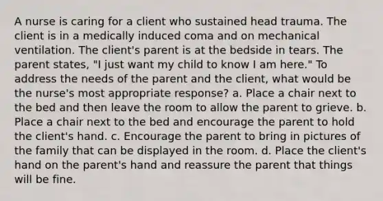 A nurse is caring for a client who sustained head trauma. The client is in a medically induced coma and on mechanical ventilation. The client's parent is at the bedside in tears. The parent states, "I just want my child to know I am here." To address the needs of the parent and the client, what would be the nurse's most appropriate response? a. Place a chair next to the bed and then leave the room to allow the parent to grieve. b. Place a chair next to the bed and encourage the parent to hold the client's hand. c. Encourage the parent to bring in pictures of the family that can be displayed in the room. d. Place the client's hand on the parent's hand and reassure the parent that things will be fine.