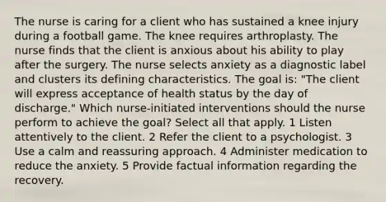 The nurse is caring for a client who has sustained a knee injury during a football game. The knee requires arthroplasty. The nurse finds that the client is anxious about his ability to play after the surgery. The nurse selects anxiety as a diagnostic label and clusters its defining characteristics. The goal is: "The client will express acceptance of health status by the day of discharge." Which nurse-initiated interventions should the nurse perform to achieve the goal? Select all that apply. 1 Listen attentively to the client. 2 Refer the client to a psychologist. 3 Use a calm and reassuring approach. 4 Administer medication to reduce the anxiety. 5 Provide factual information regarding the recovery.