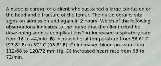 A nurse is caring for a client who sustained a large contusion on the head and a fracture of the femur. The nurse obtains vital signs on admission and again in 2 hours. Which of the following observations indicates to the nurse that the client could be developing serious complications? A) Increased respiratory rate from 18 to 44/min. B) Increased oral temperature from 36.6° C (97.8° F) to 37° C (98.6° F). C) Increased blood pressure from 112/68 to 120/72 mm Hg. D) Increased heart rate from 68 to 72/min.