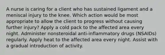 A nurse is caring for a client who has sustained ligament and a meniscal injury to the knee. Which action would be most appropriate to allow the client to progress without causing further injury? Apply a cold pack to the affected area every night. Administer nonsteroidal anti-inflammatory drugs (NSAIDs) regularly. Apply heat to the affected area every night. Assist with a gradual introduction of activity.