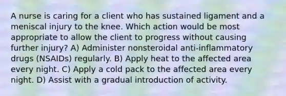 A nurse is caring for a client who has sustained ligament and a meniscal injury to the knee. Which action would be most appropriate to allow the client to progress without causing further injury? A) Administer nonsteroidal anti-inflammatory drugs (NSAIDs) regularly. B) Apply heat to the affected area every night. C) Apply a cold pack to the affected area every night. D) Assist with a gradual introduction of activity.