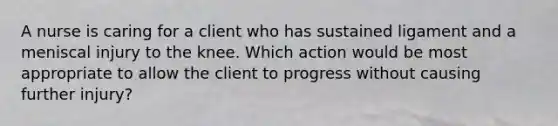 A nurse is caring for a client who has sustained ligament and a meniscal injury to the knee. Which action would be most appropriate to allow the client to progress without causing further injury?