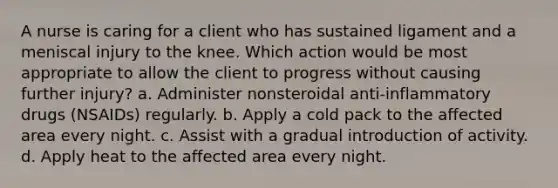 A nurse is caring for a client who has sustained ligament and a meniscal injury to the knee. Which action would be most appropriate to allow the client to progress without causing further injury? a. Administer nonsteroidal anti-inflammatory drugs (NSAIDs) regularly. b. Apply a cold pack to the affected area every night. c. Assist with a gradual introduction of activity. d. Apply heat to the affected area every night.