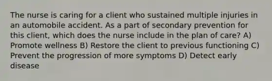 The nurse is caring for a client who sustained multiple injuries in an automobile accident. As a part of secondary prevention for this client, which does the nurse include in the plan of care? A) Promote wellness B) Restore the client to previous functioning C) Prevent the progression of more symptoms D) Detect early disease