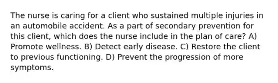 The nurse is caring for a client who sustained multiple injuries in an automobile accident. As a part of secondary prevention for this client, which does the nurse include in the plan of care? A) Promote wellness. B) Detect early disease. C) Restore the client to previous functioning. D) Prevent the progression of more symptoms.