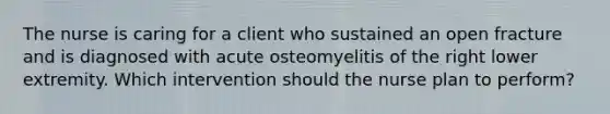 The nurse is caring for a client who sustained an open fracture and is diagnosed with acute osteomyelitis of the right lower extremity. Which intervention should the nurse plan to perform?