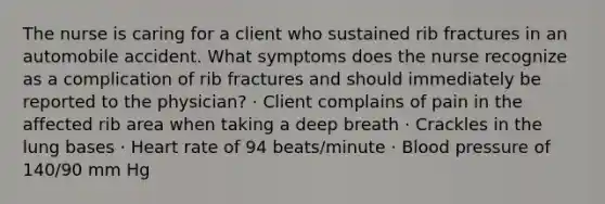 The nurse is caring for a client who sustained rib fractures in an automobile accident. What symptoms does the nurse recognize as a complication of rib fractures and should immediately be reported to the physician? · Client complains of pain in the affected rib area when taking a deep breath · Crackles in the lung bases · Heart rate of 94 beats/minute · Blood pressure of 140/90 mm Hg