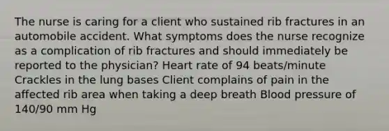 The nurse is caring for a client who sustained rib fractures in an automobile accident. What symptoms does the nurse recognize as a complication of rib fractures and should immediately be reported to the physician? Heart rate of 94 beats/minute Crackles in the lung bases Client complains of pain in the affected rib area when taking a deep breath Blood pressure of 140/90 mm Hg