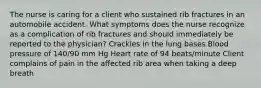 The nurse is caring for a client who sustained rib fractures in an automobile accident. What symptoms does the nurse recognize as a complication of rib fractures and should immediately be reported to the physician? Crackles in the lung bases Blood pressure of 140/90 mm Hg Heart rate of 94 beats/minute Client complains of pain in the affected rib area when taking a deep breath