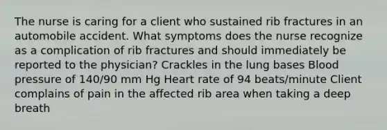 The nurse is caring for a client who sustained rib fractures in an automobile accident. What symptoms does the nurse recognize as a complication of rib fractures and should immediately be reported to the physician? Crackles in the lung bases Blood pressure of 140/90 mm Hg Heart rate of 94 beats/minute Client complains of pain in the affected rib area when taking a deep breath