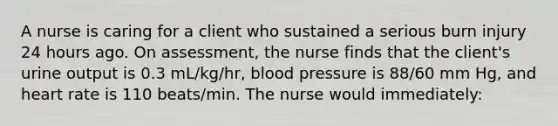 A nurse is caring for a client who sustained a serious burn injury 24 hours ago. On assessment, the nurse finds that the client's urine output is 0.3 mL/kg/hr, blood pressure is 88/60 mm Hg, and heart rate is 110 beats/min. The nurse would immediately: