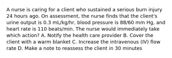 A nurse is caring for a client who sustained a serious burn injury 24 hours ago. On assessment, the nurse finds that the client's urine output is 0.3 mL/kg/hr, blood pressure is 88/60 mm Hg, and heart rate is 110 beats/min. The nurse would immediately take which action? A. Notify the health care provider B. Cover the client with a warm blanket C. Increase the intravenous (IV) flow rate D. Make a note to reassess the client in 30 minutes