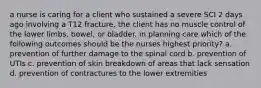 a nurse is caring for a client who sustained a severe SCI 2 days ago involving a T12 fracture. the client has no muscle control of the lower limbs, bowel, or bladder. in planning care which of the following outcomes should be the nurses highest priority? a. prevention of further damage to the spinal cord b. prevention of UTIs c. prevention of skin breakdown of areas that lack sensation d. prevention of contractures to the lower extremities