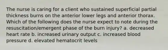 The nurse is caring for a client who sustained superficial partial thickness burns on the anterior lower legs and anterior thorax. Which of the following does the nurse expect to note during the resuscitation/emergent phase of the burn injury? a. decreased heart rate b. increased urinary output c. increased blood pressure d. elevated hematocrit levels