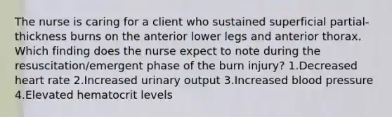 The nurse is caring for a client who sustained superficial partial-thickness burns on the anterior lower legs and anterior thorax. Which finding does the nurse expect to note during the resuscitation/emergent phase of the burn injury? 1.Decreased heart rate 2.Increased urinary output 3.Increased blood pressure 4.Elevated hematocrit levels