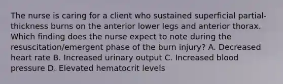 The nurse is caring for a client who sustained superficial partial-thickness burns on the anterior lower legs and anterior thorax. Which finding does the nurse expect to note during the resuscitation/emergent phase of the burn injury? A. Decreased heart rate B. Increased urinary output C. Increased blood pressure D. Elevated hematocrit levels