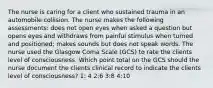 The nurse is caring for a client who sustained trauma in an automobile collision. The nurse makes the following assessments: does not open eyes when asked a question but opens eyes and withdraws from painful stimulus when turned and positioned; makes sounds but does not speak words. The nurse used the Glasgow Coma Scale (GCS) to rate the clients level of consciousness. Which point total on the GCS should the nurse document the clients clinical record to indicate the clients level of consciousness? 1: 4 2:6 3:8 4:10