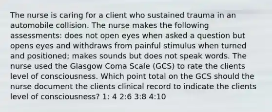 The nurse is caring for a client who sustained trauma in an automobile collision. The nurse makes the following assessments: does not open eyes when asked a question but opens eyes and withdraws from painful stimulus when turned and positioned; makes sounds but does not speak words. The nurse used the Glasgow Coma Scale (GCS) to rate the clients level of consciousness. Which point total on the GCS should the nurse document the clients clinical record to indicate the clients level of consciousness? 1: 4 2:6 3:8 4:10