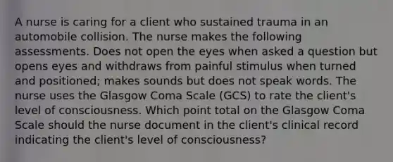 A nurse is caring for a client who sustained trauma in an automobile collision. The nurse makes the following assessments. Does not open the eyes when asked a question but opens eyes and withdraws from painful stimulus when turned and positioned; makes sounds but does not speak words. The nurse uses the Glasgow Coma Scale (GCS) to rate the client's level of consciousness. Which point total on the Glasgow Coma Scale should the nurse document in the client's clinical record indicating the client's level of consciousness?