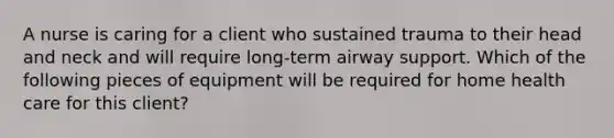 A nurse is caring for a client who sustained trauma to their head and neck and will require long-term airway support. Which of the following pieces of equipment will be required for home health care for this client?