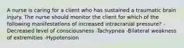 A nurse is caring for a client who has sustained a traumatic brain injury. The nurse should monitor the client for which of the following manifestations of increased intracranial pressure? -Decreased level of consciousness -Tachypnea -Bilateral weakness of extremities -Hypotension