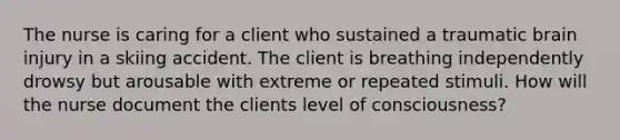 The nurse is caring for a client who sustained a traumatic brain injury in a skiing accident. The client is breathing independently drowsy but arousable with extreme or repeated stimuli. How will the nurse document the clients level of consciousness?