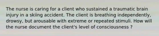 The nurse is caring for a client who sustained a traumatic brain injury in a skiing accident. The client is breathing independently, drowsy, but arousable with extreme or repeated stimuli. How will the nurse document the client's level of consciousness ?