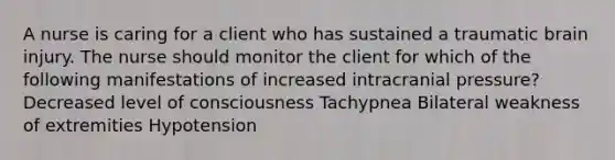 A nurse is caring for a client who has sustained a traumatic brain injury. The nurse should monitor the client for which of the following manifestations of increased intracranial pressure? Decreased level of consciousness Tachypnea Bilateral weakness of extremities Hypotension